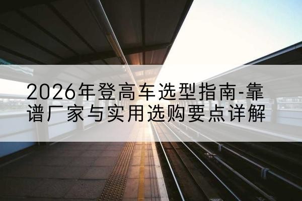 白河登高车厂家推荐-2026年登高车选型指南-靠谱厂家与实用选购要点详解