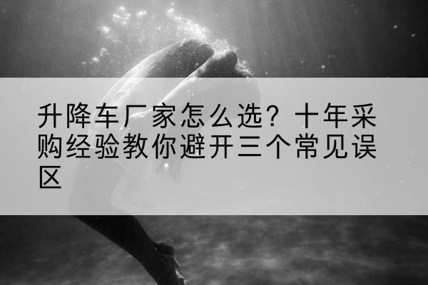 白河升降车厂家-怎么选?十年采购经验教你避开三个常见误区