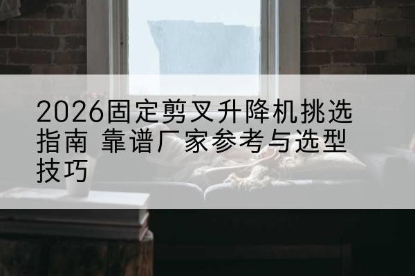白河固定剪叉升降机厂家推荐-2026固定剪叉升降机挑选指南 靠谱厂家参考与选型技巧