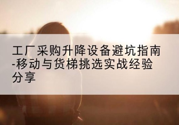 白河移动式升降机怎么选-工厂采购升降设备避坑指南-移动与货梯挑选实战经验分享