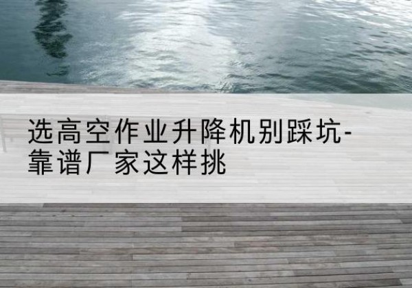 白河剪叉式升降机厂家-选高空作业升降机别踩坑-靠谱厂家这样挑