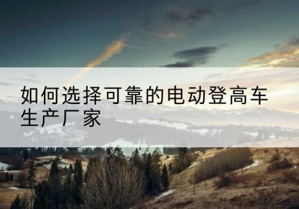 白河电动登高车厂家-如何选择可靠的电动登高车生产厂家