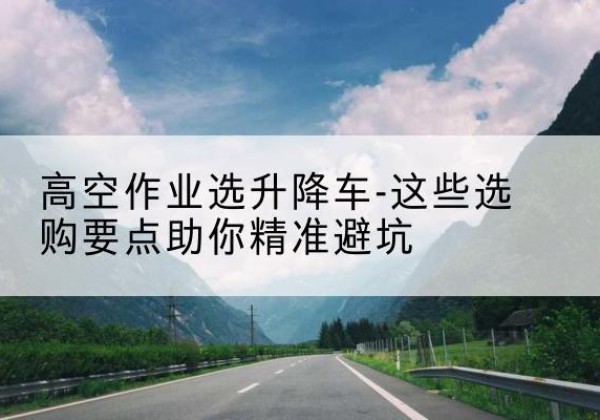 白河升降车厂家-高空作业选升降车-这些选购要点助你*避坑