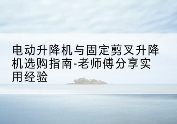 白河电动升降机怎么选-电动升降机与固定剪叉升降机选购指南-老师傅分享实用经验