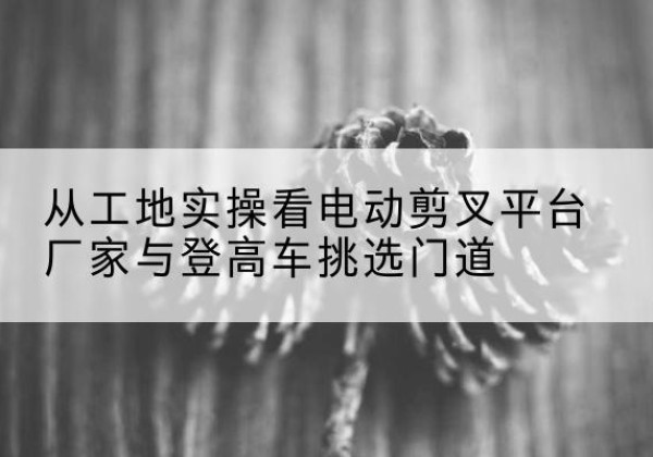 白河电动剪叉升降平台厂家-从工地实操看电动剪叉平台厂家与登高车挑选门道