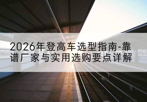 白河登高车厂家推荐-2026年登高车选型指南-靠谱厂家与实用选购要点详解