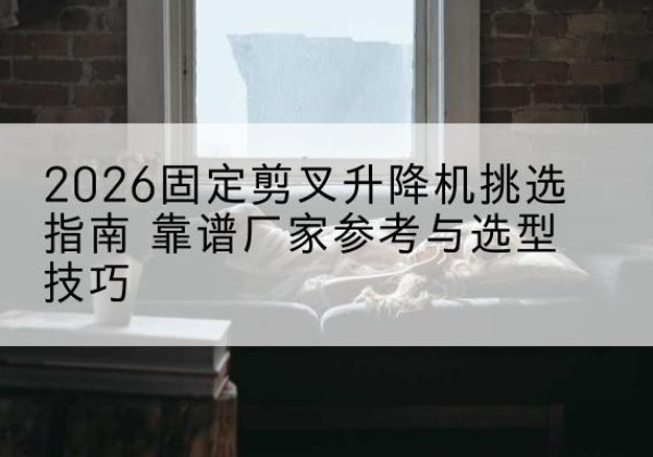 白河固定剪叉升降机厂家推荐-2026固定剪叉升降机挑选指南 靠谱厂家参考与选型技巧